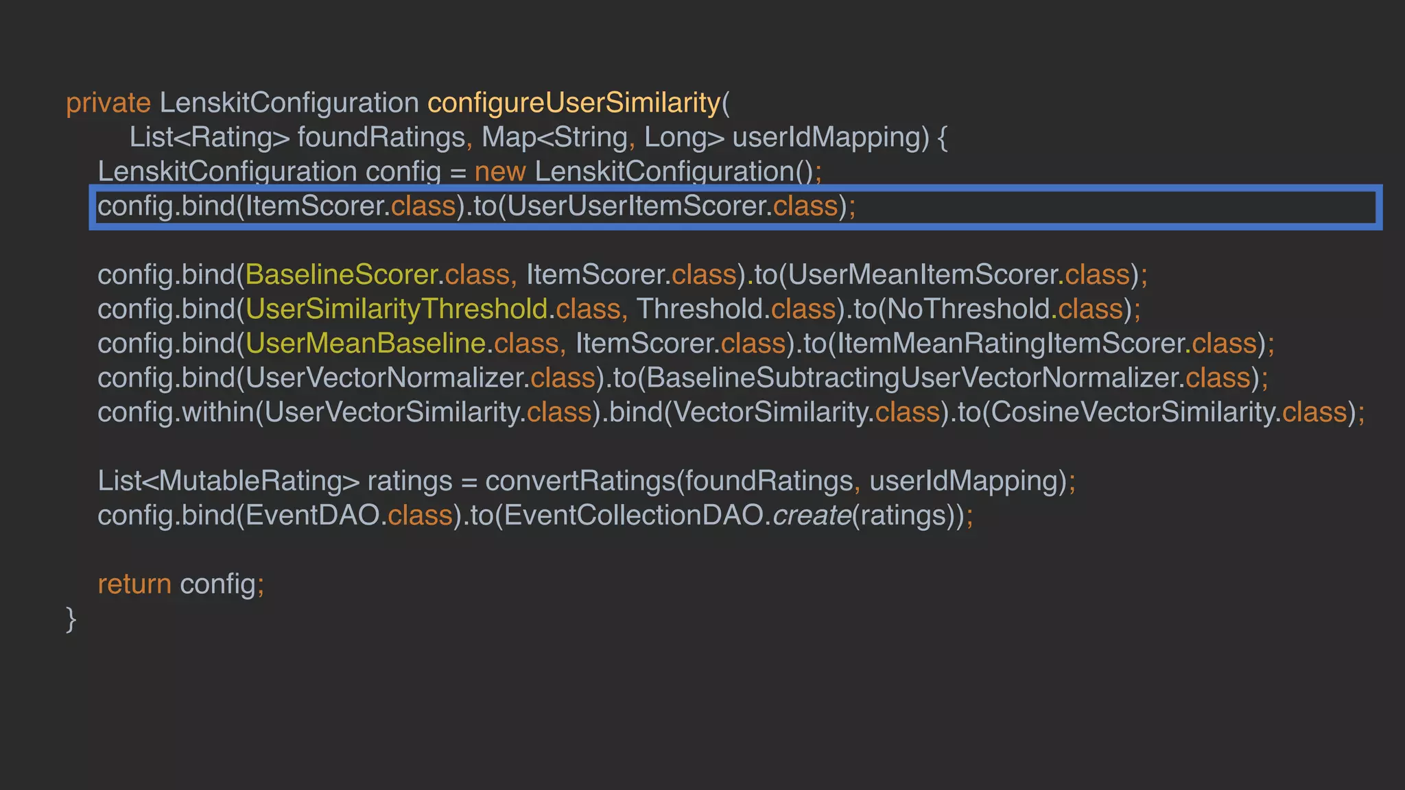 private LenskitConﬁguration conﬁgureUserSimilarity(
List<Rating> foundRatings, Map<String, Long> userIdMapping) {
LenskitConﬁguration conﬁg = new LenskitConﬁguration();
conﬁg.bind(ItemScorer.class).to(UserUserItemScorer.class);
conﬁg.bind(BaselineScorer.class, ItemScorer.class).to(UserMeanItemScorer.class);
conﬁg.bind(UserSimilarityThreshold.class, Threshold.class).to(NoThreshold.class);
conﬁg.bind(UserMeanBaseline.class, ItemScorer.class).to(ItemMeanRatingItemScorer.class);
conﬁg.bind(UserVectorNormalizer.class).to(BaselineSubtractingUserVectorNormalizer.class);
conﬁg.within(UserVectorSimilarity.class).bind(VectorSimilarity.class).to(CosineVectorSimilarity.class);
List<MutableRating> ratings = convertRatings(foundRatings, userIdMapping);
conﬁg.bind(EventDAO.class).to(EventCollectionDAO.create(ratings));
return conﬁg;
}
 