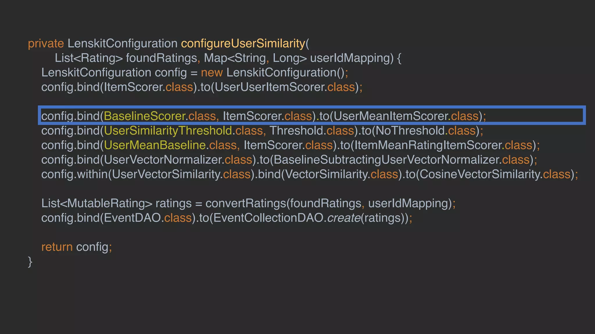 private LenskitConﬁguration conﬁgureUserSimilarity(
List<Rating> foundRatings, Map<String, Long> userIdMapping) {
LenskitConﬁguration conﬁg = new LenskitConﬁguration();
conﬁg.bind(ItemScorer.class).to(UserUserItemScorer.class);
conﬁg.bind(BaselineScorer.class, ItemScorer.class).to(UserMeanItemScorer.class);
conﬁg.bind(UserSimilarityThreshold.class, Threshold.class).to(NoThreshold.class);
conﬁg.bind(UserMeanBaseline.class, ItemScorer.class).to(ItemMeanRatingItemScorer.class);
conﬁg.bind(UserVectorNormalizer.class).to(BaselineSubtractingUserVectorNormalizer.class);
conﬁg.within(UserVectorSimilarity.class).bind(VectorSimilarity.class).to(CosineVectorSimilarity.class);
List<MutableRating> ratings = convertRatings(foundRatings, userIdMapping);
conﬁg.bind(EventDAO.class).to(EventCollectionDAO.create(ratings));
return conﬁg;
}
 
