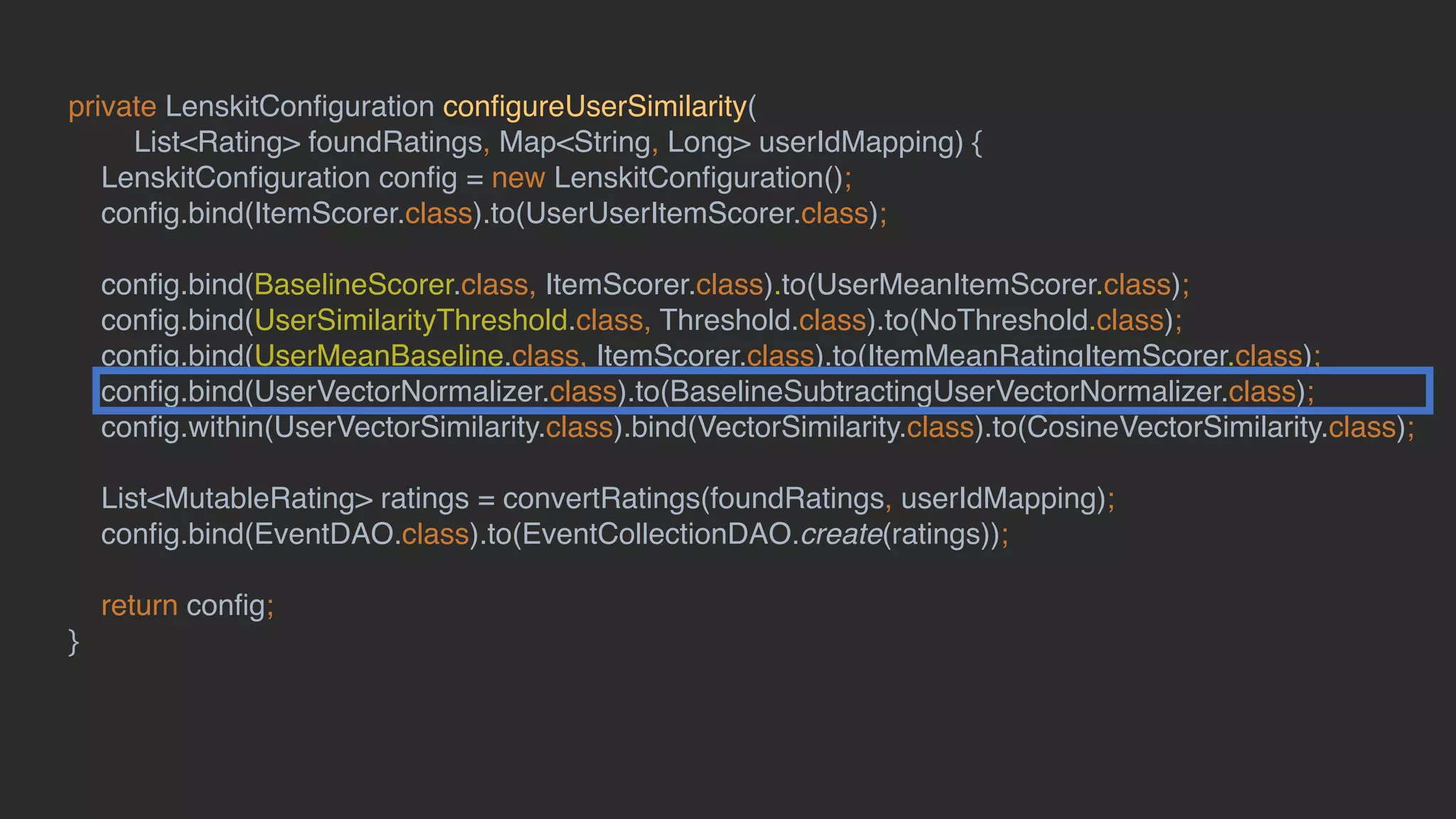 private LenskitConﬁguration conﬁgureUserSimilarity(
List<Rating> foundRatings, Map<String, Long> userIdMapping) {
LenskitConﬁguration conﬁg = new LenskitConﬁguration();
conﬁg.bind(ItemScorer.class).to(UserUserItemScorer.class);
conﬁg.bind(BaselineScorer.class, ItemScorer.class).to(UserMeanItemScorer.class);
conﬁg.bind(UserSimilarityThreshold.class, Threshold.class).to(NoThreshold.class);
conﬁg.bind(UserMeanBaseline.class, ItemScorer.class).to(ItemMeanRatingItemScorer.class);
conﬁg.bind(UserVectorNormalizer.class).to(BaselineSubtractingUserVectorNormalizer.class);
conﬁg.within(UserVectorSimilarity.class).bind(VectorSimilarity.class).to(CosineVectorSimilarity.class);
List<MutableRating> ratings = convertRatings(foundRatings, userIdMapping);
conﬁg.bind(EventDAO.class).to(EventCollectionDAO.create(ratings));
return conﬁg;
}
 