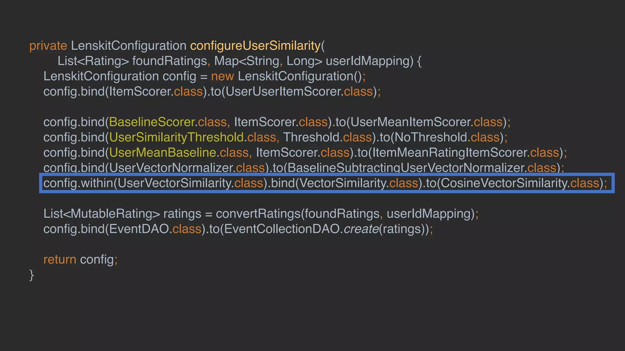private LenskitConﬁguration conﬁgureUserSimilarity(
List<Rating> foundRatings, Map<String, Long> userIdMapping) {
LenskitConﬁguration conﬁg = new LenskitConﬁguration();
conﬁg.bind(ItemScorer.class).to(UserUserItemScorer.class);
conﬁg.bind(BaselineScorer.class, ItemScorer.class).to(UserMeanItemScorer.class);
conﬁg.bind(UserSimilarityThreshold.class, Threshold.class).to(NoThreshold.class);
conﬁg.bind(UserMeanBaseline.class, ItemScorer.class).to(ItemMeanRatingItemScorer.class);
conﬁg.bind(UserVectorNormalizer.class).to(BaselineSubtractingUserVectorNormalizer.class);
conﬁg.within(UserVectorSimilarity.class).bind(VectorSimilarity.class).to(CosineVectorSimilarity.class);
List<MutableRating> ratings = convertRatings(foundRatings, userIdMapping);
conﬁg.bind(EventDAO.class).to(EventCollectionDAO.create(ratings));
return conﬁg;
}
 