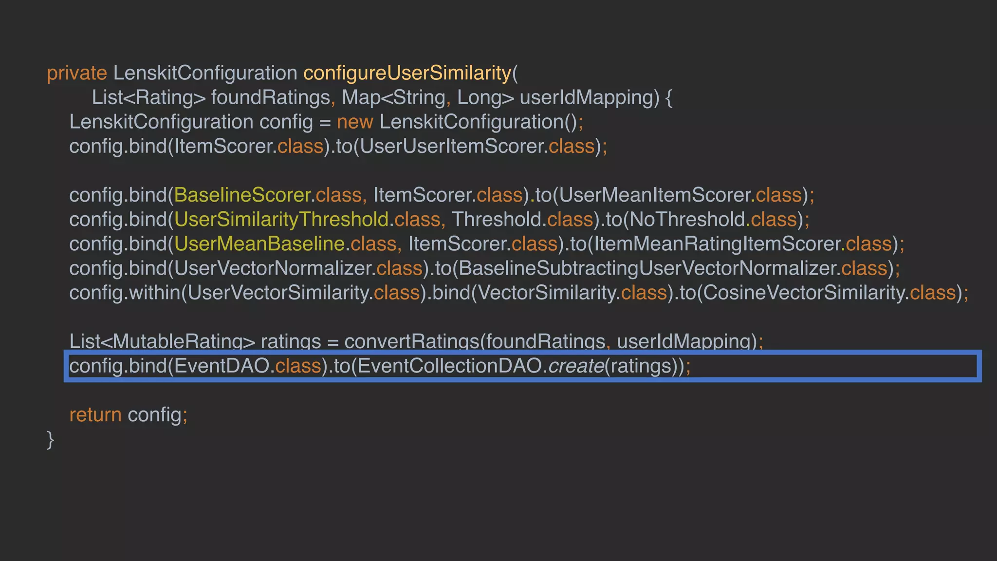 private LenskitConﬁguration conﬁgureUserSimilarity(
List<Rating> foundRatings, Map<String, Long> userIdMapping) {
LenskitConﬁguration conﬁg = new LenskitConﬁguration();
conﬁg.bind(ItemScorer.class).to(UserUserItemScorer.class);
conﬁg.bind(BaselineScorer.class, ItemScorer.class).to(UserMeanItemScorer.class);
conﬁg.bind(UserSimilarityThreshold.class, Threshold.class).to(NoThreshold.class);
conﬁg.bind(UserMeanBaseline.class, ItemScorer.class).to(ItemMeanRatingItemScorer.class);
conﬁg.bind(UserVectorNormalizer.class).to(BaselineSubtractingUserVectorNormalizer.class);
conﬁg.within(UserVectorSimilarity.class).bind(VectorSimilarity.class).to(CosineVectorSimilarity.class);
List<MutableRating> ratings = convertRatings(foundRatings, userIdMapping);
conﬁg.bind(EventDAO.class).to(EventCollectionDAO.create(ratings));
return conﬁg;
}
 
