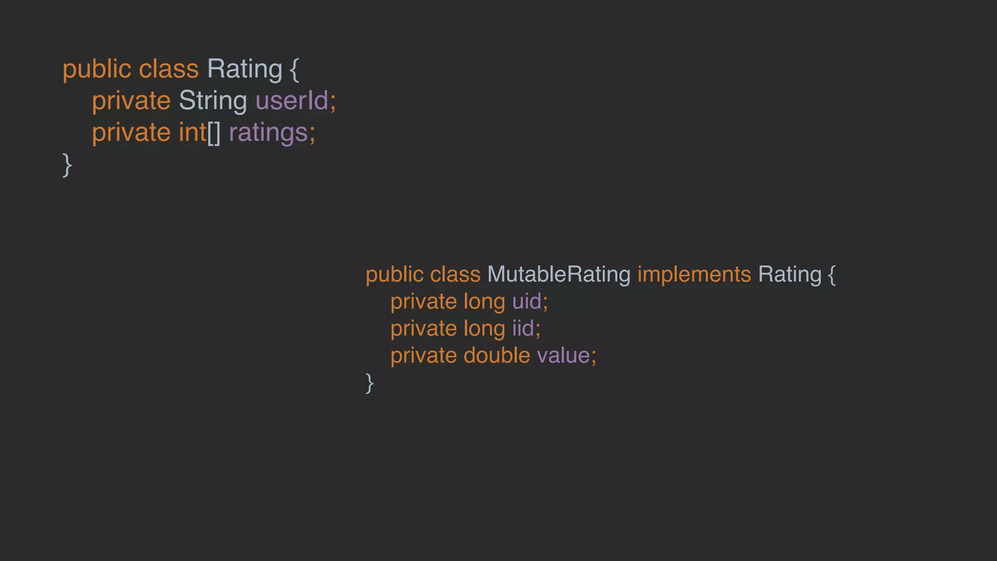 public class Rating {
private String userId;
private int[] ratings;
}
public class MutableRating implements Rating {
private long uid;
private long iid;
private double value;
}
 