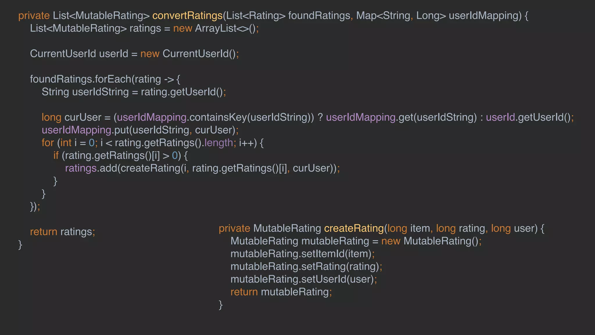 private List<MutableRating> convertRatings(List<Rating> foundRatings, Map<String, Long> userIdMapping) {
List<MutableRating> ratings = new ArrayList<>();
CurrentUserId userId = new CurrentUserId();
foundRatings.forEach(rating -> {
String userIdString = rating.getUserId();
long curUser = (userIdMapping.containsKey(userIdString)) ? userIdMapping.get(userIdString) : userId.getUserId();
userIdMapping.put(userIdString, curUser);
for (int i = 0; i < rating.getRatings().length; i++) {
if (rating.getRatings()[i] > 0) {
ratings.add(createRating(i, rating.getRatings()[i], curUser));
}
}
});
return ratings;
}
private MutableRating createRating(long item, long rating, long user) {
MutableRating mutableRating = new MutableRating();
mutableRating.setItemId(item);
mutableRating.setRating(rating);
mutableRating.setUserId(user);
return mutableRating;
}
 
