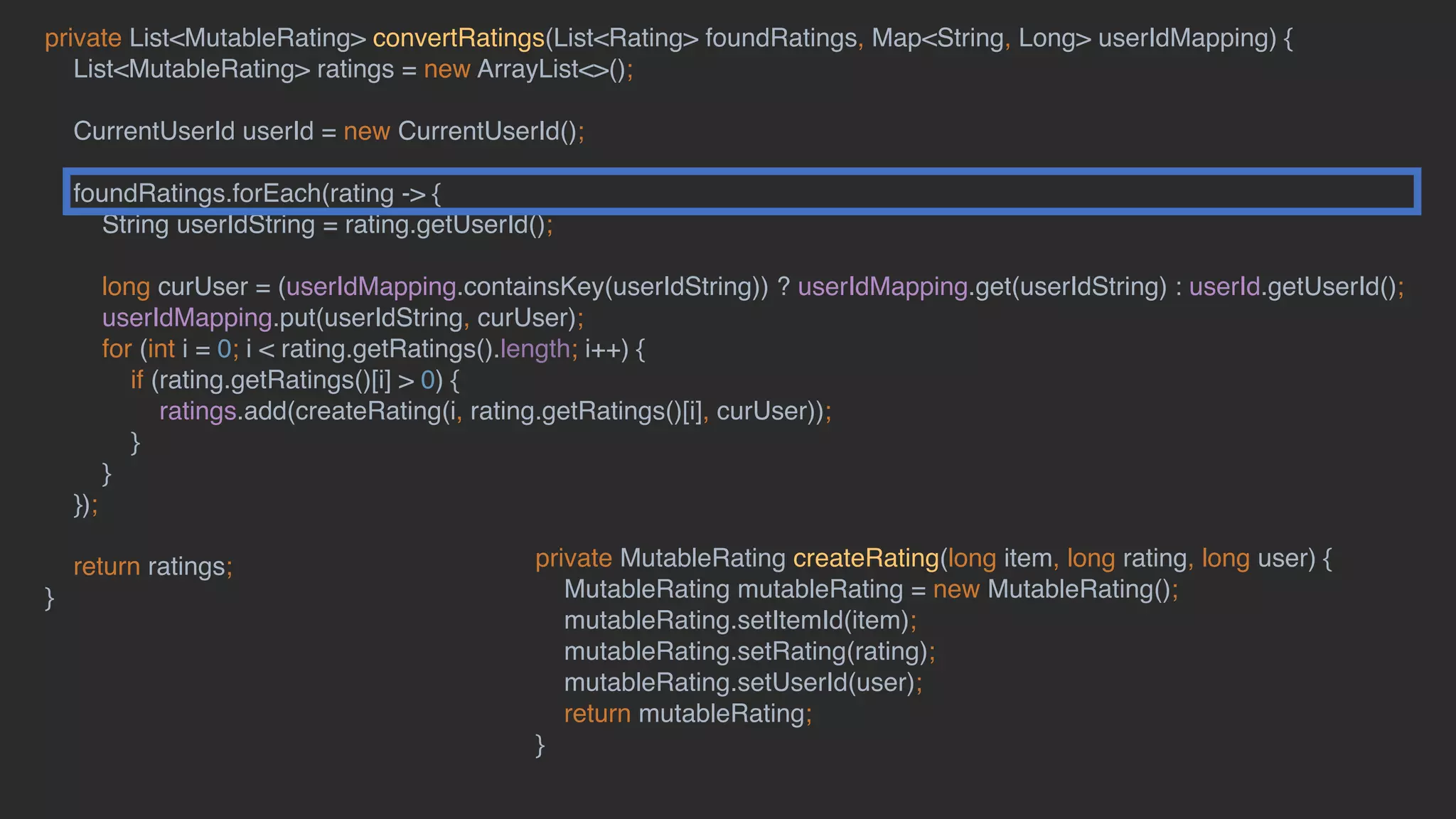 private List<MutableRating> convertRatings(List<Rating> foundRatings, Map<String, Long> userIdMapping) {
List<MutableRating> ratings = new ArrayList<>();
CurrentUserId userId = new CurrentUserId();
foundRatings.forEach(rating -> {
String userIdString = rating.getUserId();
long curUser = (userIdMapping.containsKey(userIdString)) ? userIdMapping.get(userIdString) : userId.getUserId();
userIdMapping.put(userIdString, curUser);
for (int i = 0; i < rating.getRatings().length; i++) {
if (rating.getRatings()[i] > 0) {
ratings.add(createRating(i, rating.getRatings()[i], curUser));
}
}
});
return ratings;
}
private MutableRating createRating(long item, long rating, long user) {
MutableRating mutableRating = new MutableRating();
mutableRating.setItemId(item);
mutableRating.setRating(rating);
mutableRating.setUserId(user);
return mutableRating;
}
 