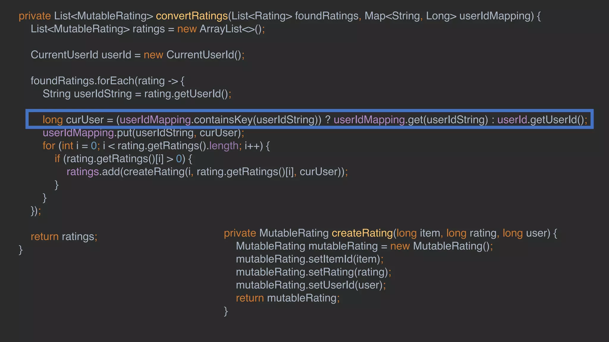 private List<MutableRating> convertRatings(List<Rating> foundRatings, Map<String, Long> userIdMapping) {
List<MutableRating> ratings = new ArrayList<>();
CurrentUserId userId = new CurrentUserId();
foundRatings.forEach(rating -> {
String userIdString = rating.getUserId();
long curUser = (userIdMapping.containsKey(userIdString)) ? userIdMapping.get(userIdString) : userId.getUserId();
userIdMapping.put(userIdString, curUser);
for (int i = 0; i < rating.getRatings().length; i++) {
if (rating.getRatings()[i] > 0) {
ratings.add(createRating(i, rating.getRatings()[i], curUser));
}
}
});
return ratings;
}
private MutableRating createRating(long item, long rating, long user) {
MutableRating mutableRating = new MutableRating();
mutableRating.setItemId(item);
mutableRating.setRating(rating);
mutableRating.setUserId(user);
return mutableRating;
}
 