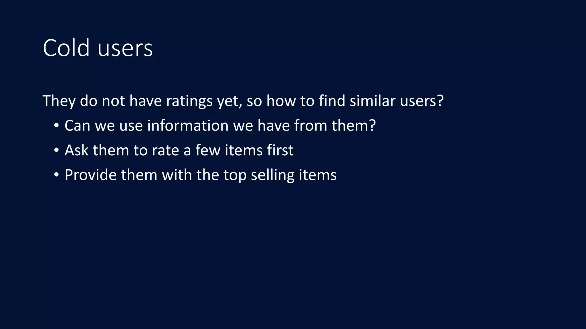 Cold users
They	do	not	have	ratings	yet,	so	how	to	find	similar	users?	
• Can	we	use	information	we	have	from	them?	
• Ask	them	to	rate	a	few	items	first	
• Provide	them	with	the	top	selling	items
 