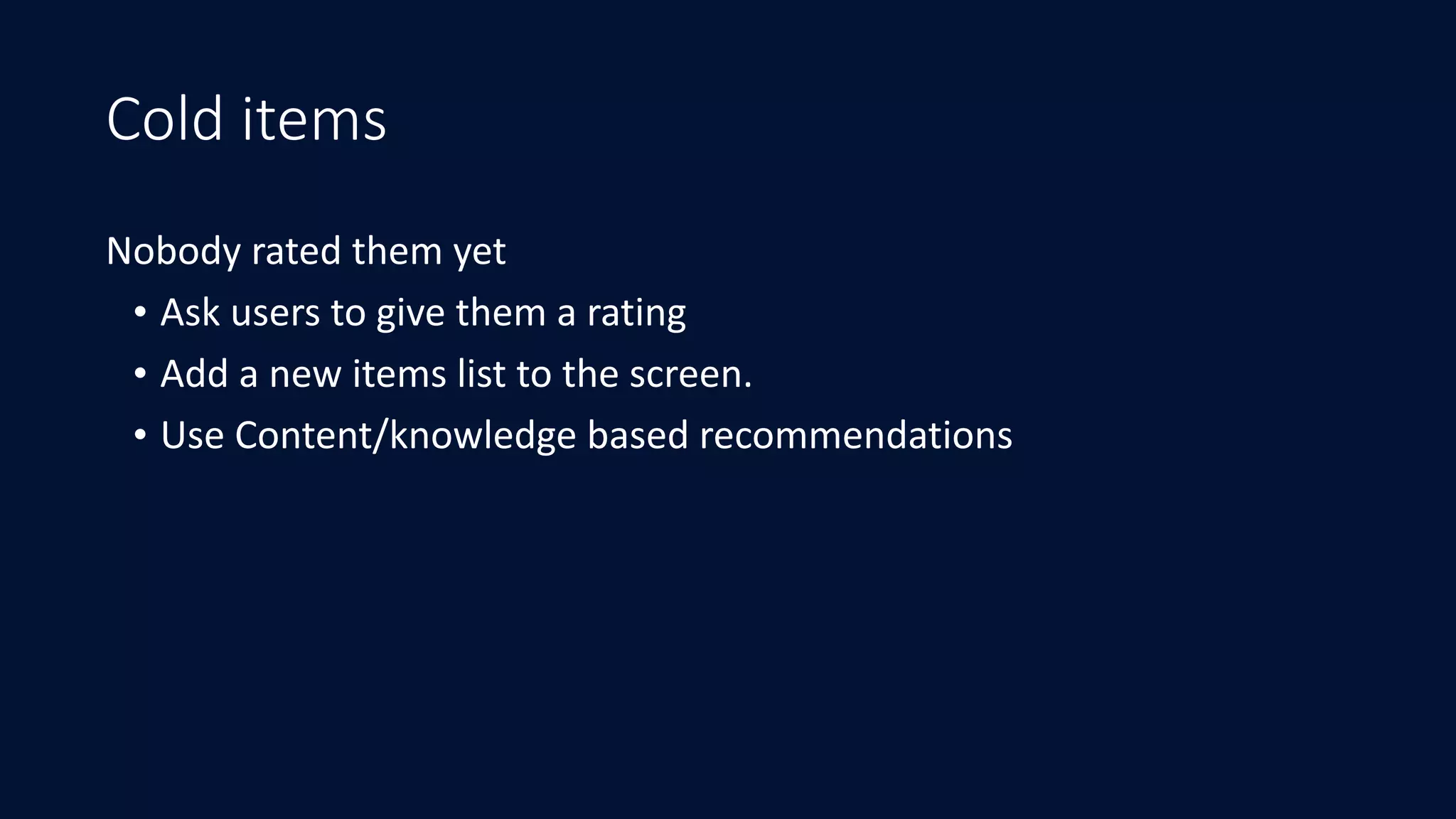 Cold items
Nobody	rated	them	yet	
• Ask	users	to	give	them	a	rating	
• Add	a	new	items	list	to	the	screen.	
• Use	Content/knowledge	based	recommendations
 