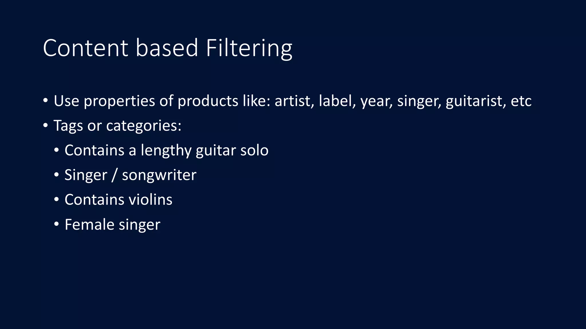 Content based Filtering
• Use	properties	of	products	like:	artist,	label,	year,	singer,	guitarist,	etc	
• Tags	or	categories:	
• Contains	a	lengthy	guitar	solo	
• Singer	/	songwriter	
• Contains	violins	
• Female	singer
 