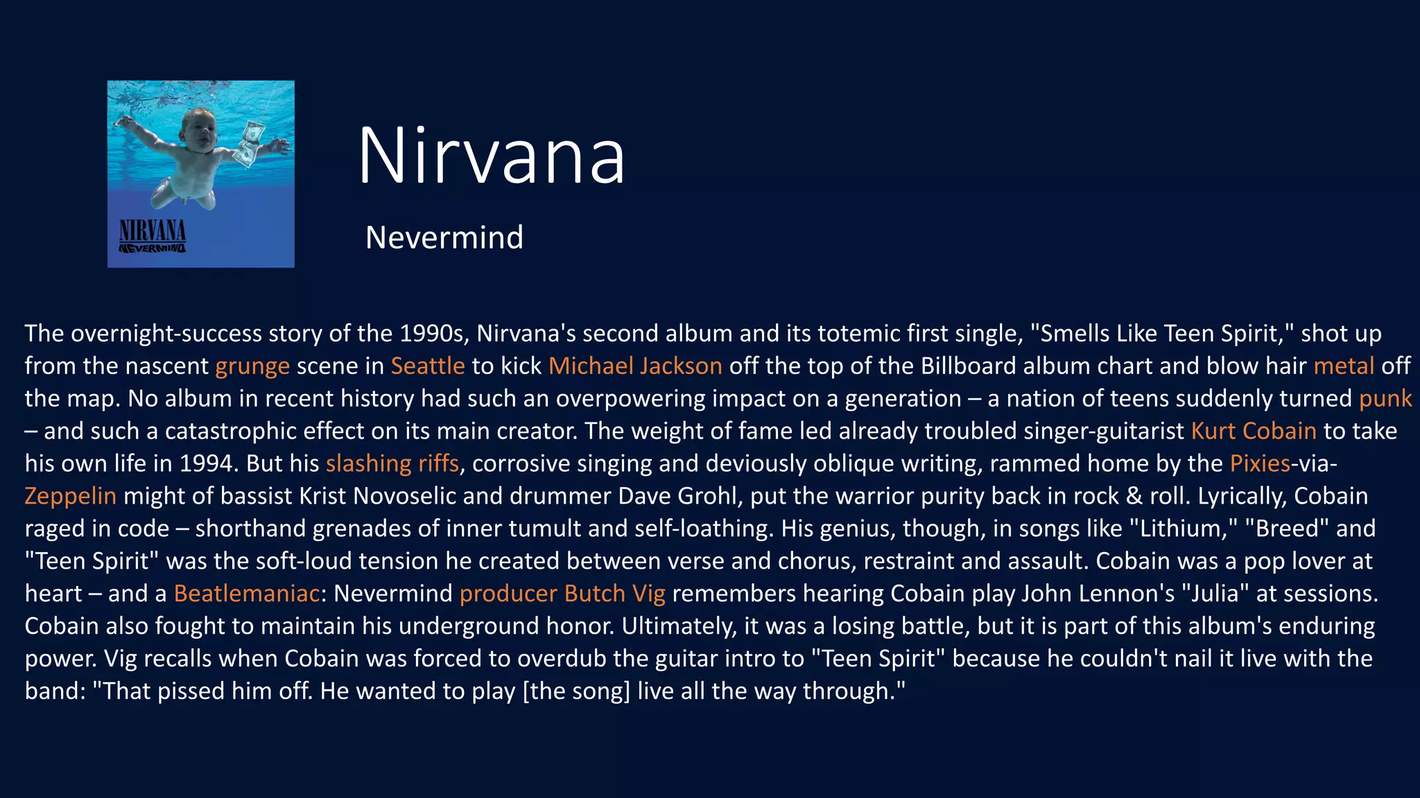 Nirvana
Nevermind
The	overnight-success	story	of	the	1990s,	Nirvana's	second	album	and	its	totemic	first	single,	"Smells	Like	Teen	Spirit,"	shot	up	
from	the	nascent	grunge	scene	in	Seattle	to	kick	Michael	Jackson	off	the	top	of	the	Billboard	album	chart	and	blow	hair	metal	off	
the	map.	No	album	in	recent	history	had	such	an	overpowering	impact	on	a	generation	–	a	nation	of	teens	suddenly	turned	punk	
–	and	such	a	catastrophic	effect	on	its	main	creator.	The	weight	of	fame	led	already	troubled	singer-guitarist	Kurt	Cobain	to	take	
his	own	life	in	1994.	But	his	slashing	riffs,	corrosive	singing	and	deviously	oblique	writing,	rammed	home	by	the	Pixies-via-
Zeppelin	might	of	bassist	Krist	Novoselic	and	drummer	Dave	Grohl,	put	the	warrior	purity	back	in	rock	&	roll.	Lyrically,	Cobain	
raged	in	code	–	shorthand	grenades	of	inner	tumult	and	self-loathing.	His	genius,	though,	in	songs	like	"Lithium,"	"Breed"	and	
"Teen	Spirit"	was	the	soft-loud	tension	he	created	between	verse	and	chorus,	restraint	and	assault.	Cobain	was	a	pop	lover	at	
heart	–	and	a	Beatlemaniac:	Nevermind	producer	Butch	Vig	remembers	hearing	Cobain	play	John	Lennon's	"Julia"	at	sessions.	
Cobain	also	fought	to	maintain	his	underground	honor.	Ultimately,	it	was	a	losing	battle,	but	it	is	part	of	this	album's	enduring	
power.	Vig	recalls	when	Cobain	was	forced	to	overdub	the	guitar	intro	to	"Teen	Spirit"	because	he	couldn't	nail	it	live	with	the	
band: "That	pissed	him	off.	He	wanted	to	play	[the	song]	live	all	the	way	through."
 