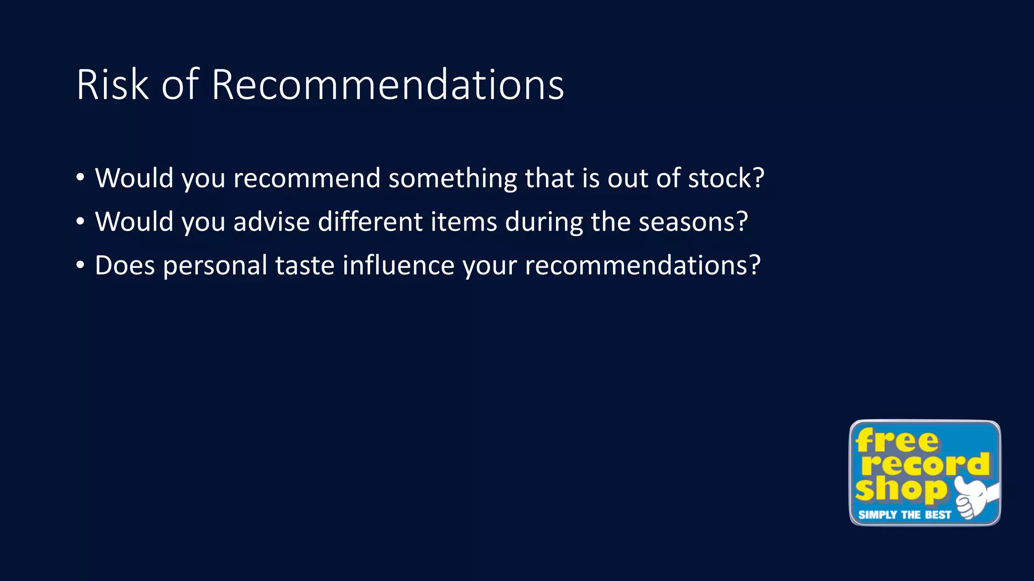 Risk of Recommendations
• Would	you	recommend	something	that	is	out	of	stock?
• Would	you	advise	different	items	during	the	seasons?
• Does	personal	taste	influence	your	recommendations?
 