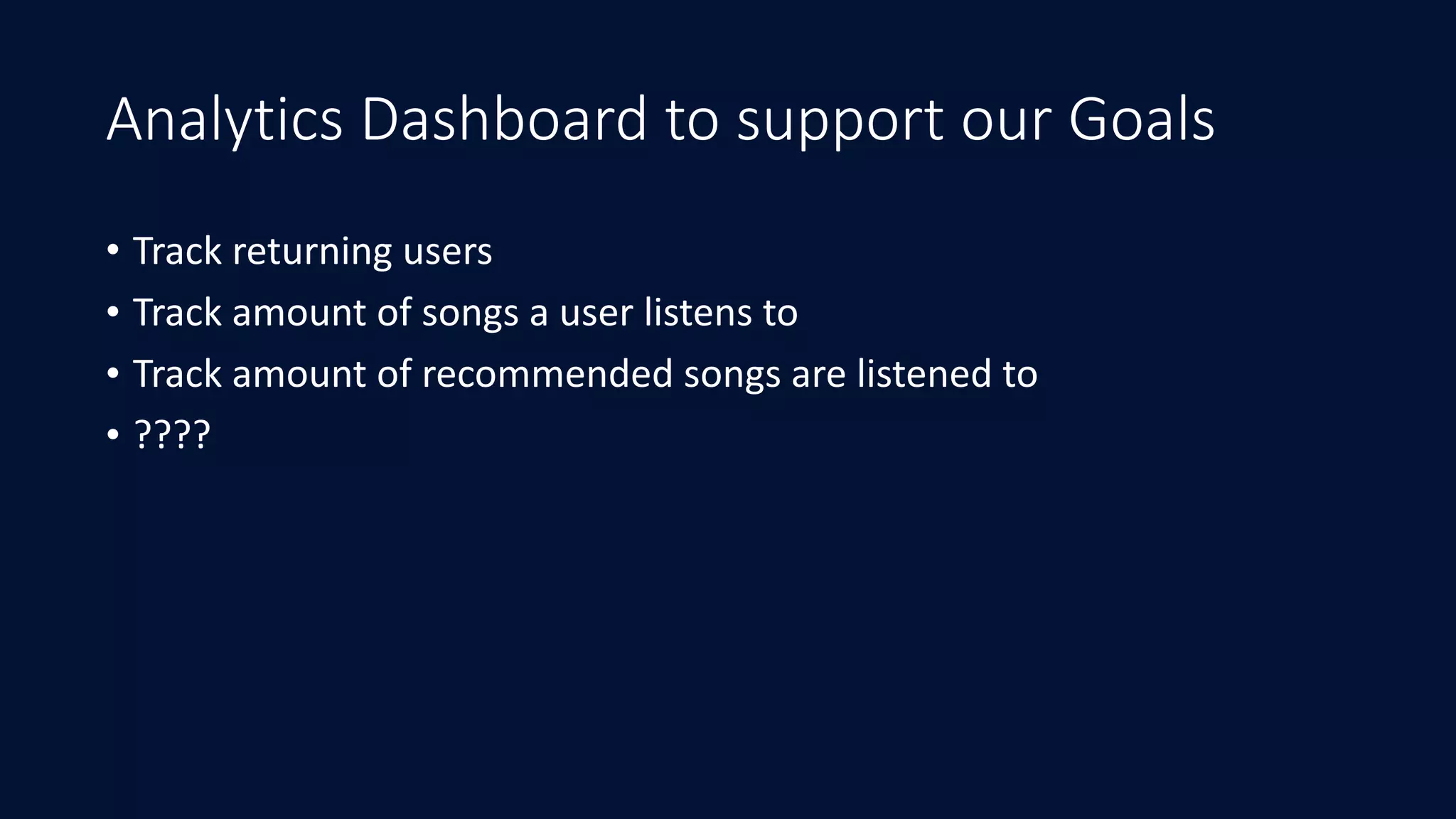Analytics Dashboard to support our Goals
• Track	returning	users	
• Track	amount	of	songs	a	user	listens	to	
• Track	amount	of	recommended	songs	are	listened	to	
• ????
 