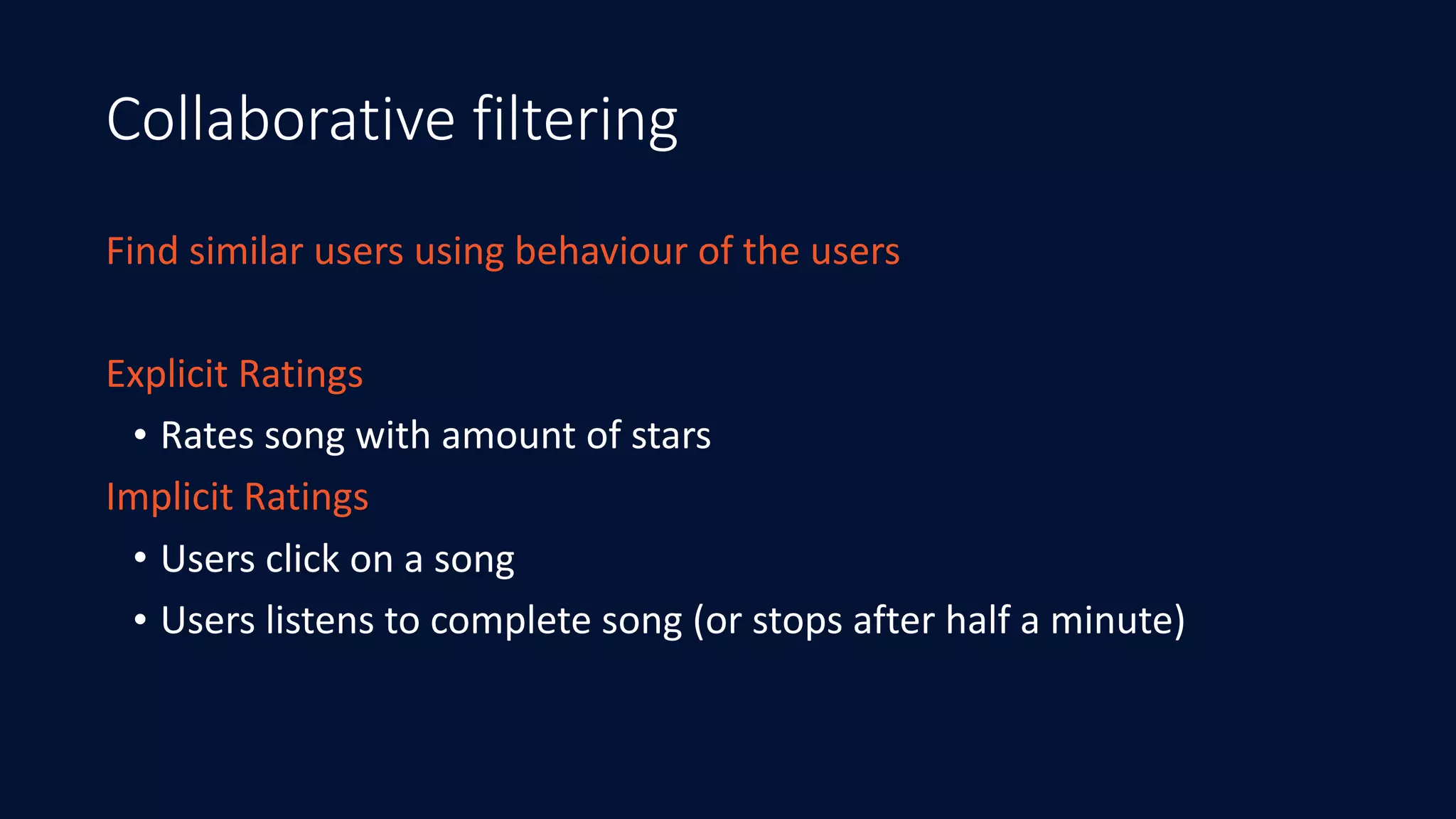Collaborative filtering
Find	similar	users	using	behaviour	of	the	users
Explicit	Ratings	
• Rates	song	with	amount	of	stars
Implicit	Ratings	
• Users	click	on	a	song	
• Users	listens	to	complete	song	(or	stops	after	half	a	minute)
 