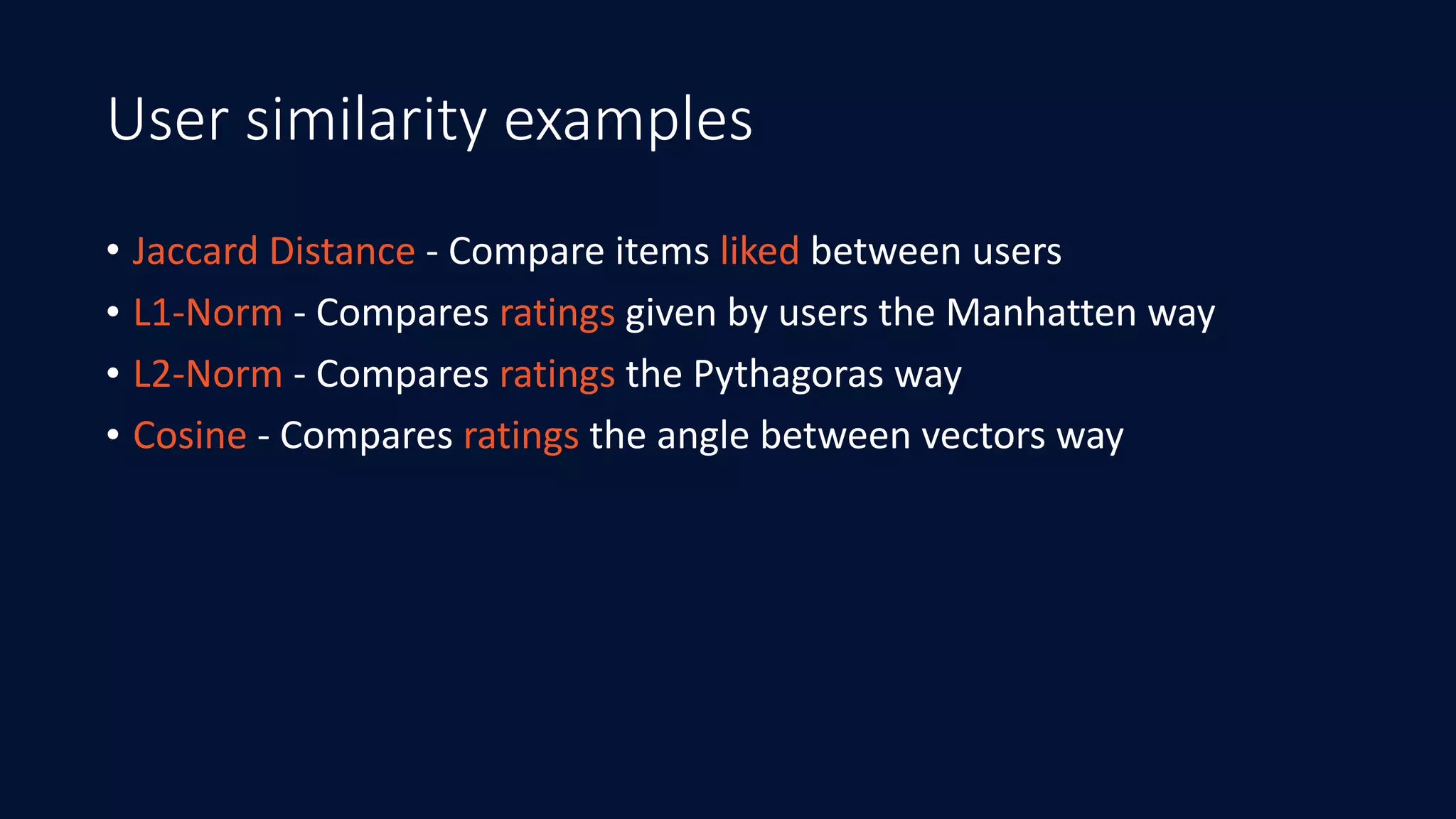 User similarity examples
• Jaccard	Distance	-	Compare	items	liked	between	users	
• L1-Norm	-	Compares	ratings	given	by	users	the	Manhatten	way	
• L2-Norm	-	Compares	ratings	the	Pythagoras	way	
• Cosine	-	Compares	ratings	the	angle	between	vectors	way
 