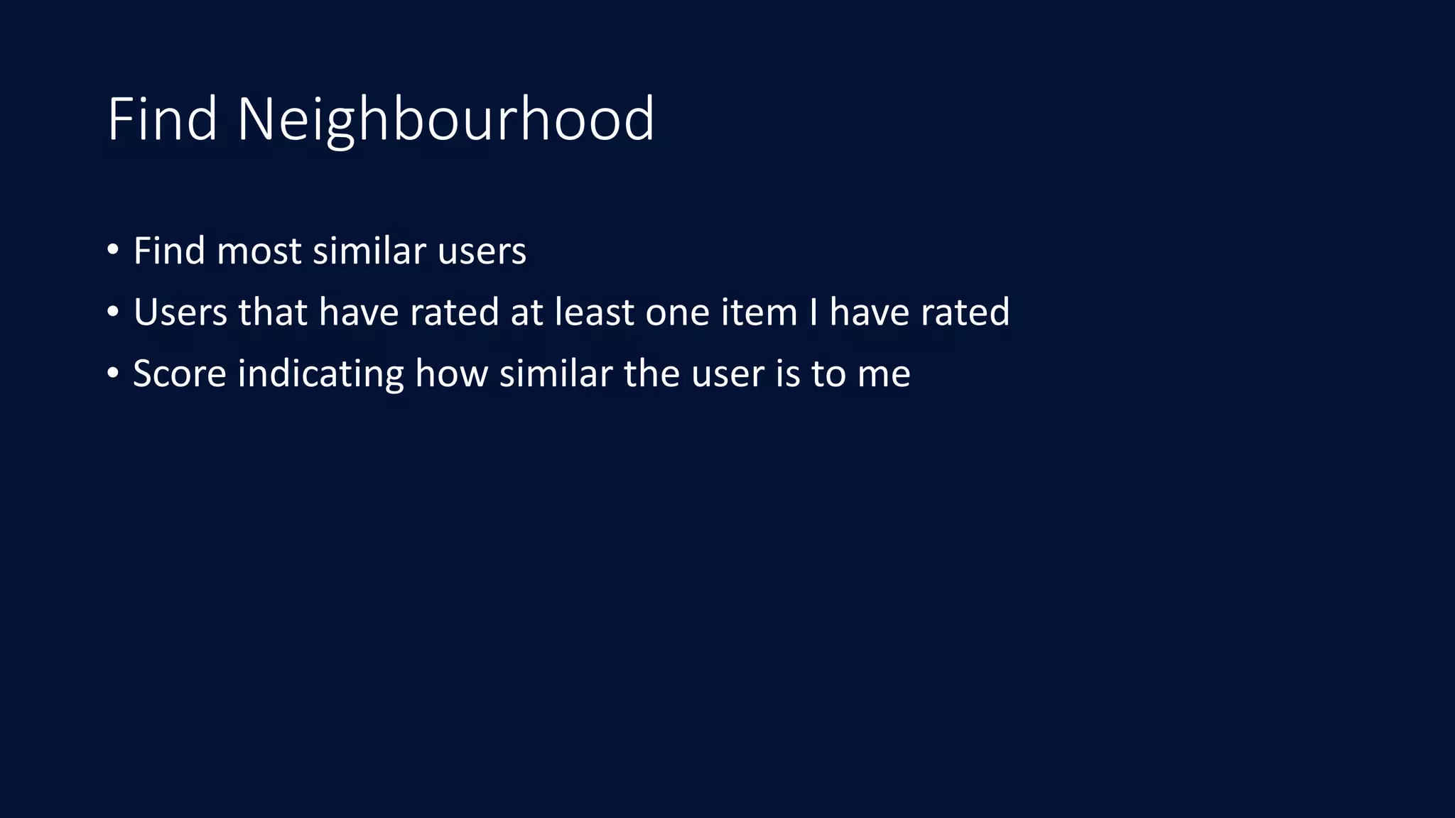 Find Neighbourhood
• Find	most	similar	users	
• Users	that	have	rated	at	least	one	item	I	have	rated	
• Score	indicating	how	similar	the	user	is	to	me
 