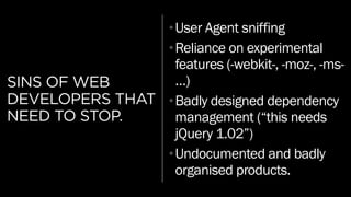 SINS OF WEB
DEVELOPERS THAT
NEED TO STOP.
•User Agent sniffing
•Reliance on experimental
features (-webkit-, -moz-, -ms-
…)
•Badly designed dependency
management (“this needs
jQuery 1.02”)
•Undocumented and badly
organised products.
 