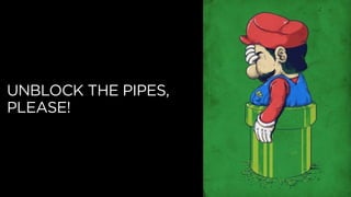 UNBLOCK THE PIPES,
PLEASE!
 