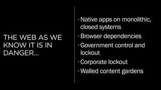 THE WEB AS WE
KNOW IT IS IN
DANGER…
•Native apps on monolithic,
closed systems
•Browser dependencies
•Government control and
lockout
•Corporate lockout
•Walled content gardens
 