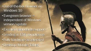 •Out-of-the-box browser on
Windows 10
•Evergreen browser =
independent of Windows
version/update
•Excellent standards support
•Leading in ES6 compliance
•Fully hardware accelerated
•Desktop/Mobile/Tablet
 