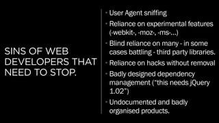 SINS OF WEB
DEVELOPERS THAT
NEED TO STOP.
•User Agent sniffing
•Reliance on experimental features
(-webkit-, -moz-, -ms-…)
•Blind reliance on many - in some
cases battling - third party libraries.
•Reliance on hacks without removal
•Badly designed dependency
management (“this needs jQuery
1.02”)
•Undocumented and badly
organised products.
 