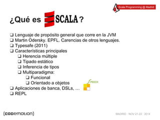 Scala Programming @ Madrid 
MADRID · NOV 21-22 · 2014 
¿Qué es ? 
❑ Lenguaje de propósito general que corre en la JVM 
❑ Martin Odersky. EPFL. Carencias de otros lenguajes. 
❑ Typesafe (2011) 
❑ Características principales 
❑ Herencia múltiple 
❑ Tipado estático 
❑ Inferencia de tipos 
❑ Multiparadigma: 
❑ Funcional 
❑ Orientado a objetos 
❑ Aplicaciones de banca, DSLs, … 
❑ REPL 
 