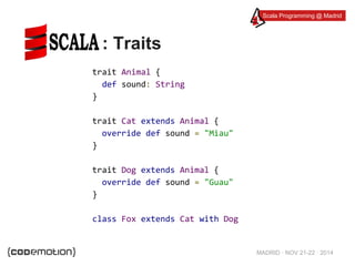 Scala Programming @ Madrid 
MADRID · NOV 21-22 · 2014 
: Traits 
trait Animal { 
def sound: String 
} 
trait Cat extends Animal { 
override def sound = "Miau" 
} 
trait Dog extends Animal { 
override def sound = "Guau" 
} 
class Fox extends Cat with Dog 
 