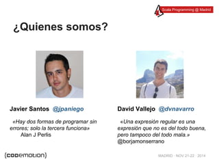 Scala Programming @ Madrid 
MADRID · NOV 21-22 · 2014 
¿Quienes somos? 
David Vallejo @dvnavarro 
«Una expresión regular es una 
expresión que no es del todo buena, 
pero tampoco del todo mala.» 
@borjamonserrano 
Javier Santos @jpaniego 
«Hay dos formas de programar sin 
errores; solo la tercera funciona» 
Alan J Perlis 
 