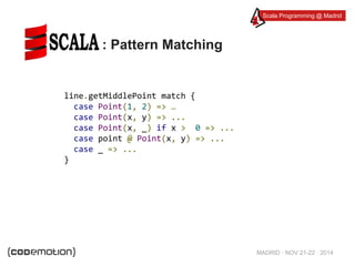 Scala Programming @ Madrid 
MADRID · NOV 21-22 · 2014 
: Pattern Matching 
line.getMiddlePoint match { 
case Point(1, 2) => … 
case Point(x, y) => ... 
case Point(x, _) if x > 0 => ... 
case point @ Point(x, y) => ... 
case _ => ... 
} 
 