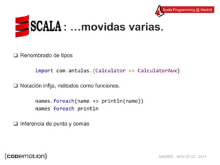 Scala Programming @ Madrid 
: …movidas varias. 
MADRID · NOV 21-22 · 2014 
❑ Renombrado de tipos 
import com.antulus.{Calculator => CalculatorAux} 
❑ Notación infija, métodos como funciones. 
names.foreach(name => println(name)) 
names foreach println 
❑ Inferencia de punto y comas 
 