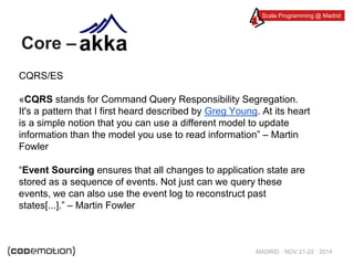 Scala Programming @ Madrid 
MADRID · NOV 21-22 · 2014 
Core – 
CQRS/ES 
«CQRS stands for Command Query Responsibility Segregation. 
It's a pattern that I first heard described by Greg Young. At its heart 
is a simple notion that you can use a different model to update 
information than the model you use to read information” – Martin 
Fowler 
“Event Sourcing ensures that all changes to application state are 
stored as a sequence of events. Not just can we query these 
events, we can also use the event log to reconstruct past 
states[...].” – Martin Fowler 
 