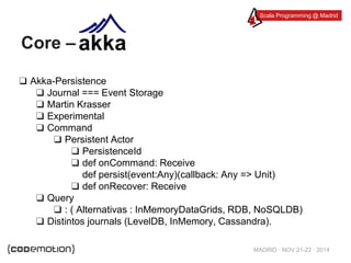 Scala Programming @ Madrid 
MADRID · NOV 21-22 · 2014 
Core – 
❑ Akka-Persistence 
❑ Journal === Event Storage 
❑ Martin Krasser 
❑ Experimental 
❑ Command 
❑ Persistent Actor 
❑ PersistenceId 
❑ def onCommand: Receive 
def persist(event:Any)(callback: Any => Unit) 
❑ def onRecover: Receive 
❑ Query 
❑ : ( Alternativas : InMemoryDataGrids, RDB, NoSQLDB) 
❑ Distintos journals (LevelDB, InMemory, Cassandra). 
 