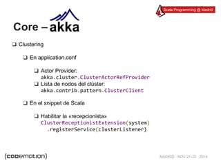 Scala Programming @ Madrid 
MADRID · NOV 21-22 · 2014 
Core – 
❑ Clustering 
❑ En application.conf 
❑ Actor Provider: 
akka.cluster.ClusterActorRefProvider 
❑ Lista de nodos del clúster: 
akka.contrib.pattern.ClusterClient 
❑ En el snippet de Scala 
❑ Habilitar la «recepcionista» 
ClusterReceptionistExtension(system) 
.registerService(clusterListener) 
 