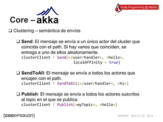 Scala Programming @ Madrid 
MADRID · NOV 21-22 · 2014 
Core – 
❑ Clustering – semántica de envíos 
❑ Send: El mensaje se envía a un único actor del cluster que 
coincida con el path. Si hay varios que coinciden, se 
entrega a uno de ellos aleatoriamente. 
clusterClient ! Send(«/user/handler», «hello», 
localAffinity = true) 
❑ SendToAll: El mensaje se envía a todos los actores que 
encajen con el path. 
clusterClient ! SendToAll(«/user/handler», «hi») 
❑ Publish: El mensaje se envía a todos los actores suscritos 
al topic en el que se publica 
clusterClient ! Publish(«myTopic», «hello») 
 