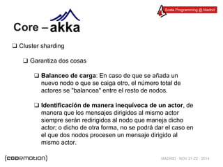 Scala Programming @ Madrid 
MADRID · NOV 21-22 · 2014 
Core – 
❑ Cluster sharding 
❑ Garantiza dos cosas 
❑ Balanceo de carga: En caso de que se añada un 
nuevo nodo o que se caiga otro, el número total de 
actores se "balancea" entre el resto de nodos. 
❑ Identificación de manera inequívoca de un actor, de 
manera que los mensajes dirigidos al mismo actor 
siempre serán redirigidos al nodo que maneja dicho 
actor; o dicho de otra forma, no se podrá dar el caso en 
el que dos nodos procesen un mensaje dirigido al 
mismo actor. 
 