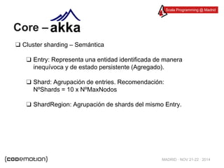 Scala Programming @ Madrid 
MADRID · NOV 21-22 · 2014 
Core – 
❑ Cluster sharding – Semántica 
❑ Entry: Representa una entidad identificada de manera 
inequívoca y de estado persistente (Agregado). 
❑ Shard: Agrupación de entries. Recomendación: 
NºShards = 10 x NºMaxNodos 
❑ ShardRegion: Agrupación de shards del mismo Entry. 
 