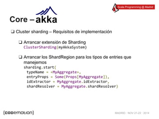 Scala Programming @ Madrid 
MADRID · NOV 21-22 · 2014 
Core – 
❑ Cluster sharding – Requisitos de implementación 
❑ Arrancar extensión de Sharding 
ClusterSharding(myAkkaSystem) 
❑ Arrancar los ShardRegion para los tipos de entries que 
manejemos 
sharding.start( 
typeName = «MyAggregate», 
entryProps = Some(Props[MyAggregate]), 
idExtractor = MyAggregate.idExtractor, 
shardResolver = MyAggregate.shardResolver) 
 
