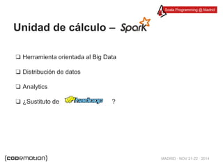Scala Programming @ Madrid 
MADRID · NOV 21-22 · 2014 
Unidad de cálculo – 
❑ Herramienta orientada al Big Data 
❑ Distribución de datos 
❑ Analytics 
❑ ¿Sustituto de ? 
 