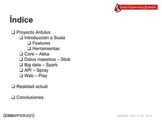 Scala Programming @ Madrid 
MADRID · NOV 21-22 · 2014 
Índice 
❑ Proyecto Antulus 
❑ Introducción a Scala 
❑ Features 
❑ Herramientas 
❑ Core – Akka 
❑ Datos maestros – Slick 
❑ Big data – Spark 
❑ API – Spray 
❑ Web – Play 
❑ Realidad actual 
❑ Conclusiones 
 