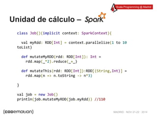 Scala Programming @ Madrid 
MADRID · NOV 21-22 · 2014 
Unidad de cálculo – 
class Job()(implicit context: SparkContext){ 
val myRdd: RDD[Int] = context.parallelize(1 to 10 
toList) 
def mutateMyRDD(rdd: RDD[Int]): Int = 
rdd.map(_*2).reduce(_+_) 
def mutateThis(rdd: RDD[Int]):RDD[(String,Int)] = 
rdd.map(n => n.toString -> n*3) 
} 
val job = new Job() 
println(job.mutateMyRDD(job.myRdd)) //110 
 