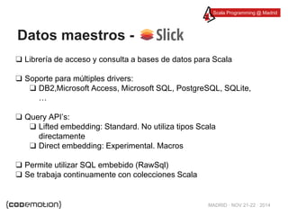 Scala Programming @ Madrid 
Datos maestros - 
❑ Librería de acceso y consulta a bases de datos para Scala 
MADRID · NOV 21-22 · 2014 
❑ Soporte para múltiples drivers: 
❑ DB2,Microsoft Access, Microsoft SQL, PostgreSQL, SQLite, 
… 
❑ Query API’s: 
❑ Lifted embedding: Standard. No utiliza tipos Scala 
directamente 
❑ Direct embedding: Experimental. Macros 
❑ Permite utilizar SQL embebido (RawSql) 
❑ Se trabaja continuamente con colecciones Scala 
 