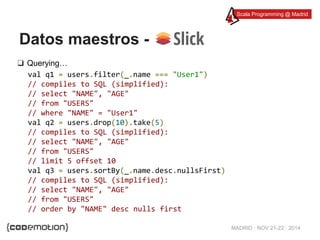 Scala Programming @ Madrid 
MADRID · NOV 21-22 · 2014 
Datos maestros - 
❑ Querying… 
val q1 = users.filter(_.name === "User1") 
// compiles to SQL (simplified): 
// select "NAME", "AGE" 
// from "USERS" 
// where "NAME" = "User1" 
val q2 = users.drop(10).take(5) 
// compiles to SQL (simplified): 
// select "NAME", "AGE" 
// from "USERS" 
// limit 5 offset 10 
val q3 = users.sortBy(_.name.desc.nullsFirst) 
// compiles to SQL (simplified): 
// select "NAME", "AGE" 
// from "USERS" 
// order by "NAME" desc nulls first 
 