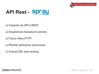 Scala Programming @ Madrid 
MADRID · NOV 21-22 · 2014 
API Rest - 
❑ Creación de API’s REST 
❑ Arquitectura basada en actores 
❑ Futuro Akka-HTTP 
❑ Permite peticiones asíncronas. 
❑ Incluye DSL para testing 
 