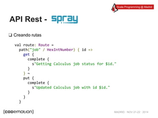 Scala Programming @ Madrid 
MADRID · NOV 21-22 · 2014 
API Rest - 
❑ Creando rutas 
val route: Route = 
path("job" / HexIntNumber) { id => 
get { 
complete { 
s"Getting Calculus job status for $id." 
} 
} ~ 
put { 
complete { 
s"Updated Calculus job with id $id." 
} 
} 
} 
 
