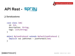 Scala Programming @ Madrid 
MADRID · NOV 21-22 · 2014 
API Rest - 
❑ Serializadores 
case class Job( 
id: Int, 
description: String, 
tags: List[String] 
) 
object MyJsonProtocol extends DefaultJsonProtocol { 
implicit val jobFormat = jsonFormat3(Job) 
} 
 