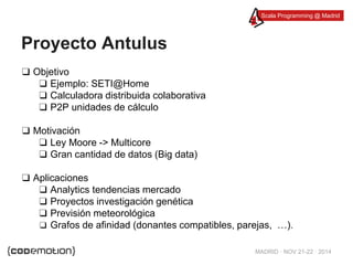 Scala Programming @ Madrid 
MADRID · NOV 21-22 · 2014 
Proyecto Antulus 
❑ Objetivo 
❑ Ejemplo: SETI@Home 
❑ Calculadora distribuida colaborativa 
❑ P2P unidades de cálculo 
❑ Motivación 
❑ Ley Moore -> Multicore 
❑ Gran cantidad de datos (Big data) 
❑ Aplicaciones 
❑ Analytics tendencias mercado 
❑ Proyectos investigación genética 
❑ Previsión meteorológica 
❑ Grafos de afinidad (donantes compatibles, parejas, …). 
 
