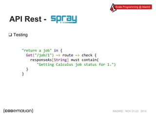 Scala Programming @ Madrid 
MADRID · NOV 21-22 · 2014 
API Rest - 
❑ Testing 
"return a job" in { 
Get("/job/1") ~> route ~> check { 
responseAs[String] must contain( 
"Getting Calculus job status for 1.") 
} 
} 
 