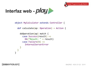 Scala Programming @ Madrid 
MADRID · NOV 21-22 · 2014 
Interfaz web - 
object MyCalculator extends Controller { 
def calculate(op: Operation) = Action { 
doOperation(op) match { 
case Success(result) => 
Ok("Result: " + result) 
case Failure(t) => 
InternalServerError 
} 
} 
} 
 