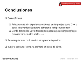 Scala Programming @ Madrid 
MADRID · NOV 21-22 · 2014 
Conclusiones 
❑ Dos enfoques 
❑ Principiantes: sin experiencia extensa en lenguajes como C++ o 
Java. ¿Mayor facilidad para cambiar al «chip» funcional? 
❑ Gente del mundo Java: facilidad de adaptarse progresivamente 
(Uso de var’s, bucles while, …). 
❑ En cualquier caso: «A escribir se aprende leyendo» 
❑ Jugar y consultar la REPL siempre en caso de duda. 
 