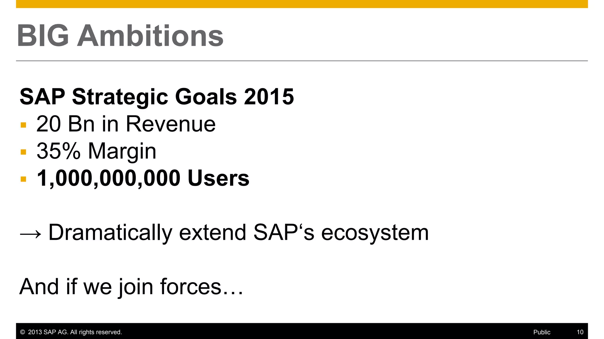 © 2013 SAP AG. All rights reserved. 10Public
BIG Ambitions
SAP Strategic Goals 2015
 20 Bn in Revenue
 35% Margin
 1,000,000,000 Users
→ Dramatically extend SAP‘s ecosystem
And if we join forces…
 