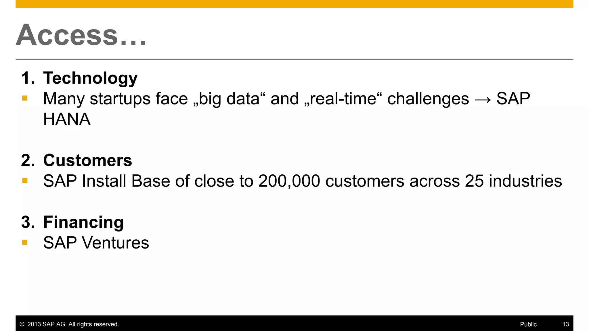 © 2013 SAP AG. All rights reserved. 13Public
Access…
1. Technology
 Many startups face „big data“ and „real-time“ challenges → SAP
HANA
2. Customers
 SAP Install Base of close to 200,000 customers across 25 industries
3. Financing
 SAP Ventures
 