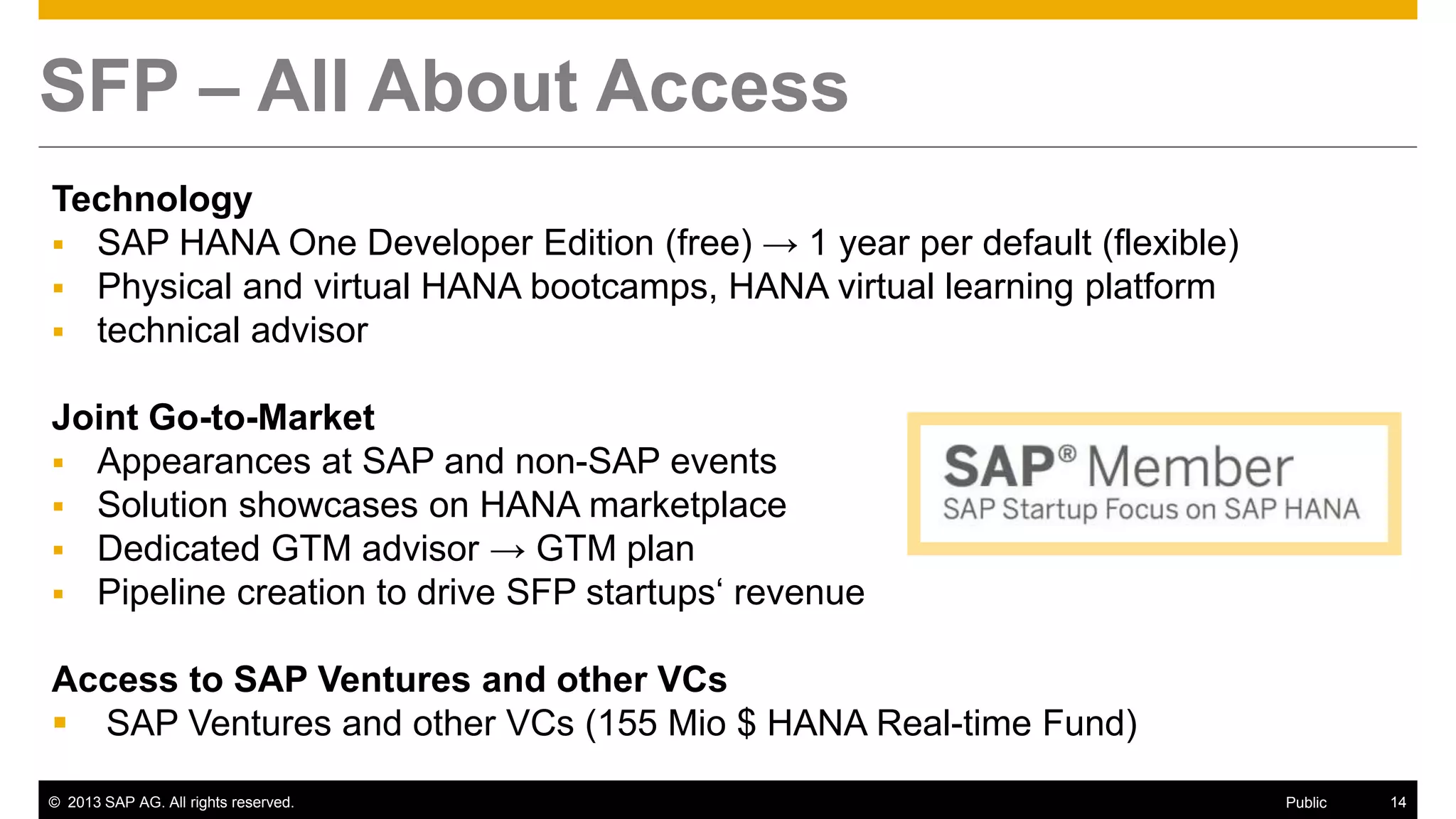 © 2013 SAP AG. All rights reserved. 14Public
SFP – All About Access
Technology
 SAP HANA One Developer Edition (free) → 1 year per default (flexible)
 Physical and virtual HANA bootcamps, HANA virtual learning platform
 technical advisor
Joint Go-to-Market
 Appearances at SAP and non-SAP events
 Solution showcases on HANA marketplace
 Dedicated GTM advisor → GTM plan
 Pipeline creation to drive SFP startups‘ revenue
Access to SAP Ventures and other VCs
 SAP Ventures and other VCs (155 Mio $ HANA Real-time Fund)
 